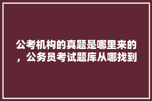 公考机构的真题是哪里来的，公务员考试题库从哪找到的 建筑考试