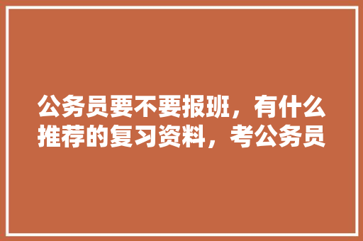 公务员要不要报班，有什么推荐的复习资料，考公务员题目 大学排名