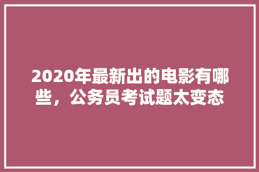 2020年最新出的电影有哪些，公务员考试题太变态 建筑考试
