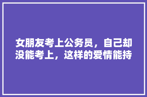 女朋友考上公务员，自己却没能考上，这样的爱情能持久吗，考情侣的问题 建筑考试