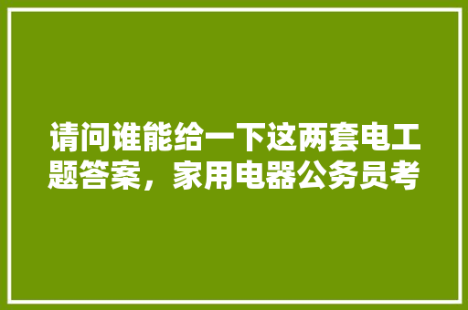 请问谁能给一下这两套电工题答案,家用电器公务员考试题库及答案 教育科普 请问谁能给一下这两套电工题答案,家用电器公务员考试题库及答案 教育科普