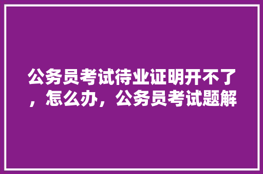 公务员考试待业证明开不了，怎么办，公务员考试题解不出来怎么办 教育科普