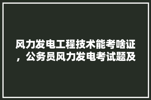 风力发电工程技术能考啥证，公务员风力发电考试题及答案 专业填报