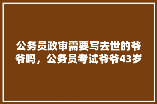 公务员政审需要写去世的爷爷吗，公务员考试爷爷43岁 大学排名