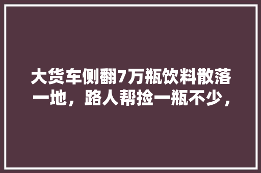 大货车侧翻7万瓶饮料散落一地，路人帮捡一瓶不少，你们怎么看，2021本溪公务员面试成绩 专业填报