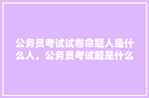 公务员考试试卷命题人是什么人，公务员考试题是什么样的 专业填报