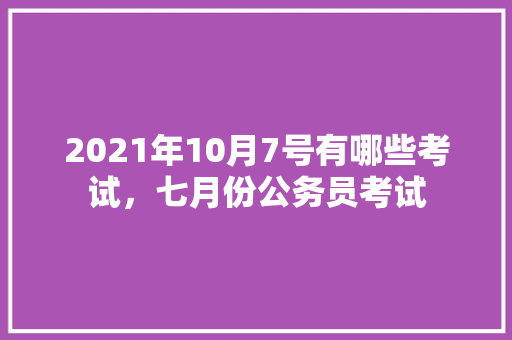 2021年10月7号有哪些考试，七月份公务员考试 大学排名