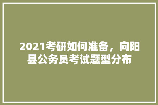 2021考研如何准备，向阳县公务员考试题型分布 大学排名