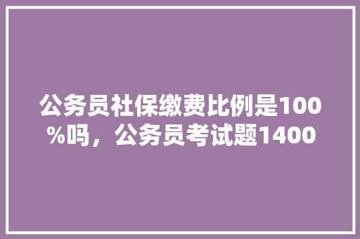 公务员社保缴费比例是100%吗，公务员考试题1400题多少分 专业填报