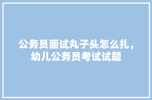 公务员面试丸子头怎么扎，幼儿公务员考试试题 公考知识