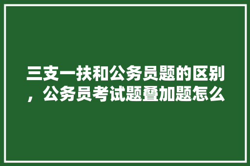 三支一扶和公务员题的区别，公务员考试题叠加题怎么做 教育科普