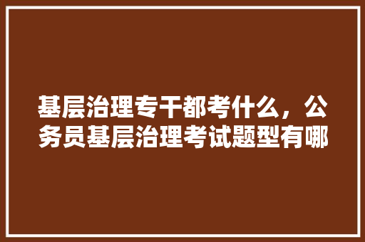 基层治理专干都考什么，公务员基层治理考试题型有哪些 教育科普