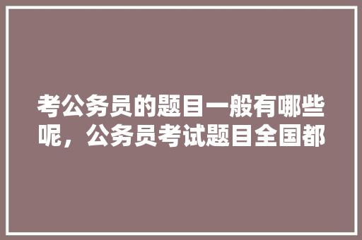 考公务员的题目一般有哪些呢，公务员考试题目全国都一样吗 公考知识