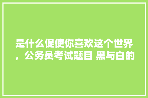 是什么促使你喜欢这个世界，公务员考试题目 黑与白的区别 大学排名