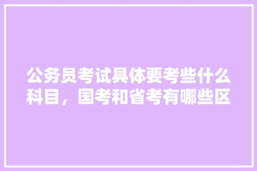 公务员考试具体要考些什么科目，国考和省考有哪些区别，公务员证监局专业考试题及答案 教育科普
