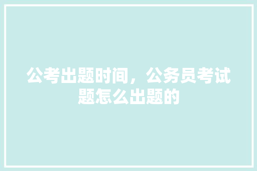公考出题时间，公务员考试题怎么出题的 公考知识