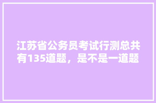 江苏省公务员考试行测总共有135道题，是不是一道题1分，如果不是，那么分数是怎样算的，江苏公务员考试题量分布 专业填报