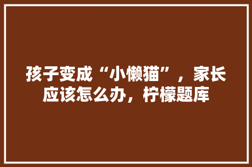 孩子变成“小懒猫”，家长应该怎么办，柠檬题库 建筑考试