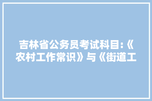 吉林省公务员考试科目:《农村工作常识》与《街道工作常识》都考什么，吉林省村级公务员考试题库及答案