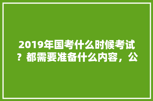 2019年国考什么时候考试？都需要准备什么内容，公务员考试折纸盒问题 大学排名