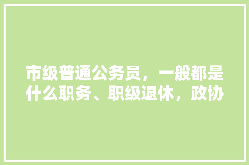 市级普通公务员，一般都是什么职务、职级退休，政协公务员考试题及答案 建筑考试