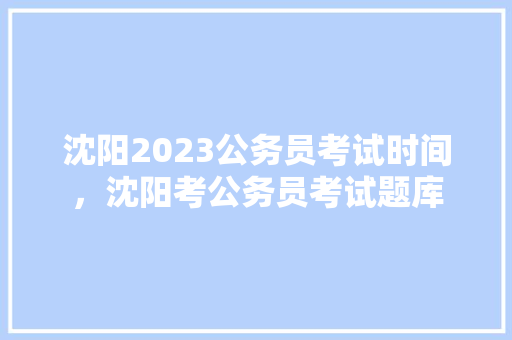 沈阳2023公务员考试时间，沈阳考公务员考试题库 建筑考试