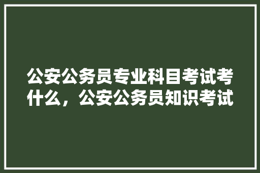 公安公务员专业科目考试考什么,公安公务员知识考试题库 大学排名 公安公务员专业科目考试考什么,公安公务员知识考试题库 大学排名