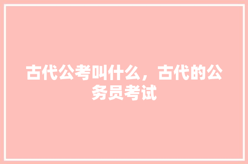 古代公考叫什么，古代的公务员考试 大学排名