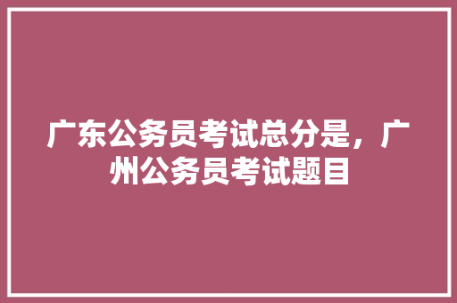 广东公务员考试总分是，广州公务员考试题目 教育科普