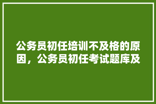 公务员初任培训不及格的原因，公务员初任考试题库及答案 建筑考试