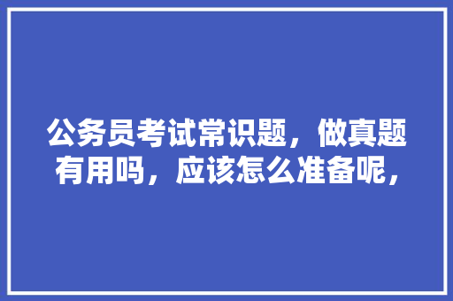 公务员考试常识题，做真题有用吗，应该怎么准备呢，公务员常识考试题技巧和方法 公考知识