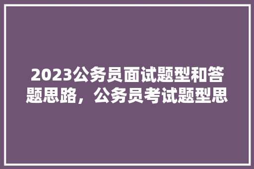 2023公务员面试题型和答题思路，公务员考试题型思路是什么 大学排名