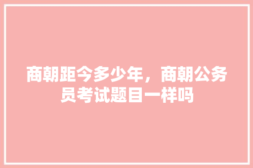 商朝距今多少年，商朝公务员考试题目一样吗 专业填报