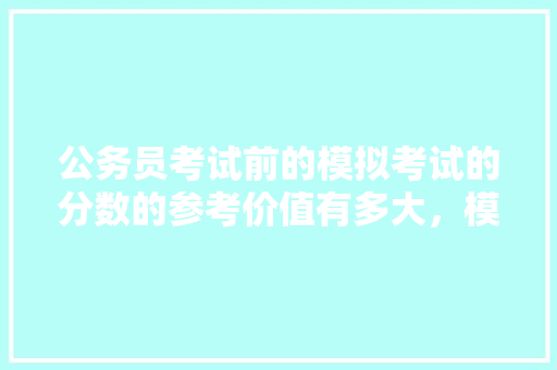公务员考试前的模拟考试的分数的参考价值有多大，模拟公务员考试题库 教育科普
