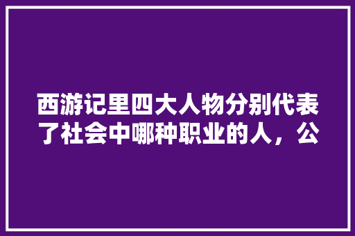 西游记里四大人物分别代表了社会中哪种职业的人，公务员考试样题 建筑考试