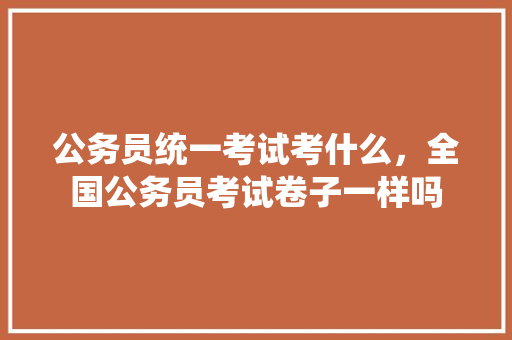 公务员统一考试考什么，全国公务员考试卷子一样吗 建筑考试