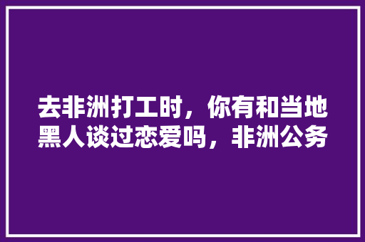 去非洲打工时，你有和当地黑人谈过恋爱吗，非洲公务员考试题难吗知乎