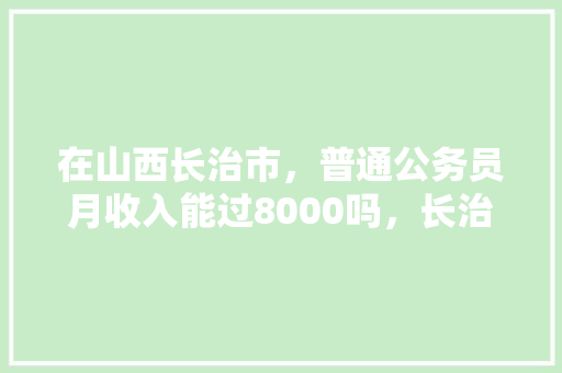 在山西长治市，普通公务员月收入能过8000吗，长治公务员考试题库及答案 教育科普