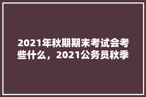 2021年秋期期末考试会考些什么，2021公务员秋季考试 专业填报