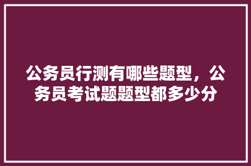 公务员行测有哪些题型，公务员考试题题型都多少分 教育科普