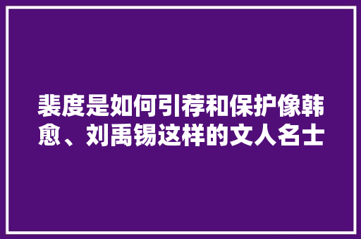 裴度是如何引荐和保护像韩愈、刘禹锡这样的文人名士的，刘禹锡考点 教育科普