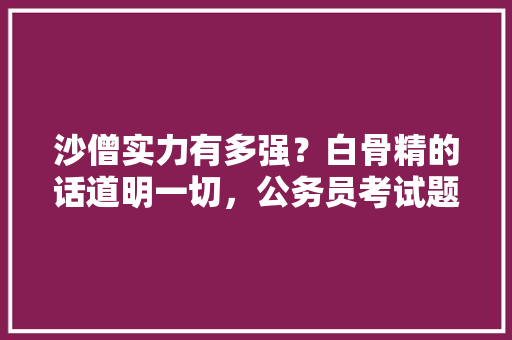 沙僧实力有多强？白骨精的话道明一切，公务员考试题唐僧 建筑考试