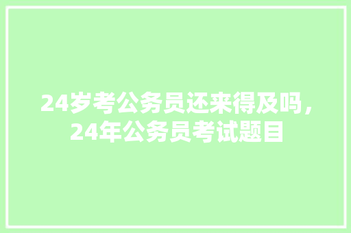 24岁考公务员还来得及吗，24年公务员考试题目 教育科普