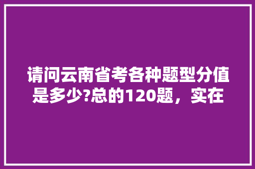 请问云南省考各种题型分值是多少?总的120题，实在算不对这个分，云南公务员考试题型分布 教育科普