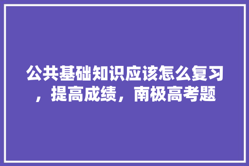 公共基础知识应该怎么复习，提高成绩，南极高考题 教育科普