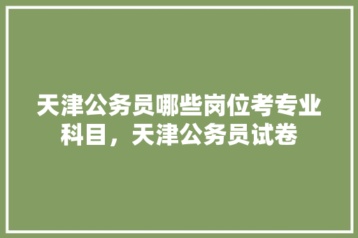 天津公务员哪些岗位考专业科目，天津公务员试卷 专业填报