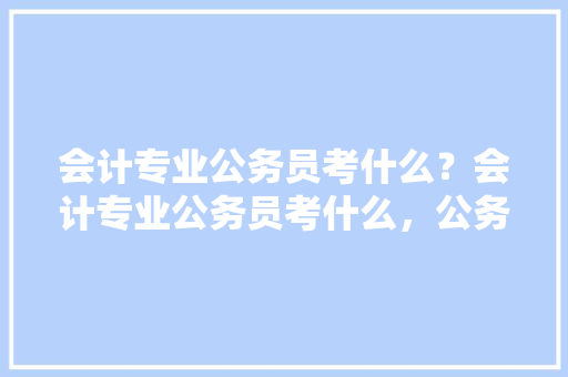 会计专业公务员考什么？会计专业公务员考什么，公务员考试会计考试题及答案 公考知识