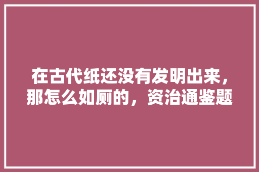 在古代纸还没有发明出来，那怎么如厕的，资治通鉴题库 教育科普