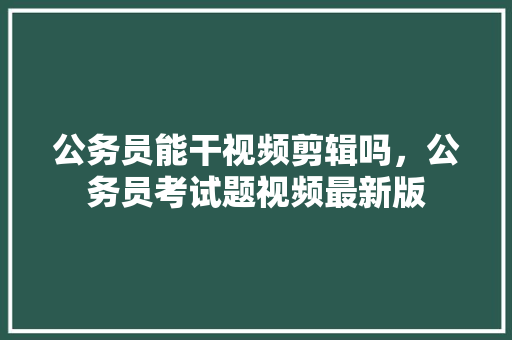 公务员能干视频剪辑吗，公务员考试题视频最新版 大学排名