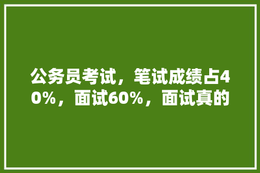 公务员考试，笔试成绩占40%，面试60%，面试真的很重要吗，公务员考试题占分比例是多少 公考知识